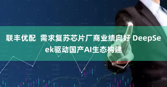 联丰优配  需求复苏芯片厂商业绩向好 DeepSeek驱动国产AI生态构建