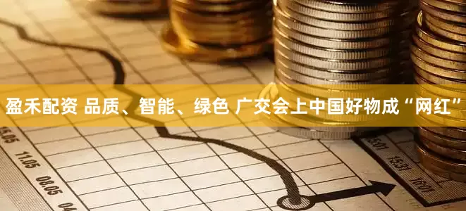 盈禾配资 品质、智能、绿色 广交会上中国好物成“网红”