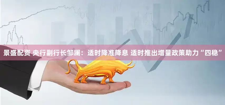 景盛配资 央行副行长邹澜：适时降准降息 适时推出增量政策助力“四稳”