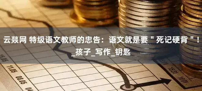 云燚网 特级语文教师的忠告：语文就是要＂死记硬背＂！_孩子_写作_钥匙
