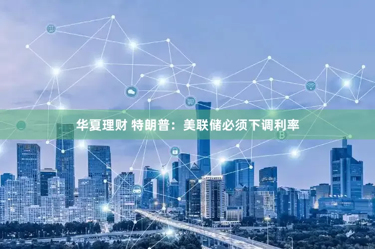 华夏理财 特朗普：美联储必须下调利率