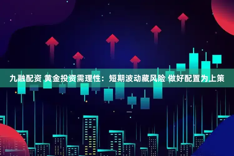 九融配资 黄金投资需理性：短期波动藏风险 做好配置为上策