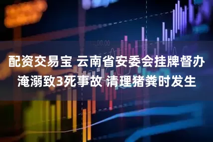 配资交易宝 云南省安委会挂牌督办淹溺致3死事故 清理猪粪时发生