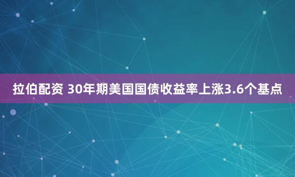 拉伯配资 30年期美国国债收益率上涨3.6个基点