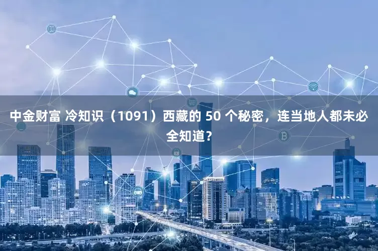中金财富 冷知识（1091）西藏的 50 个秘密，连当地人都未必全知道？