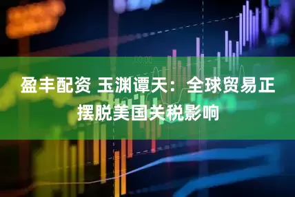盈丰配资 玉渊谭天：全球贸易正摆脱美国关税影响