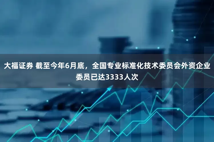 大福证券 截至今年6月底，全国专业标准化技术委员会外资企业委员已达3333人次