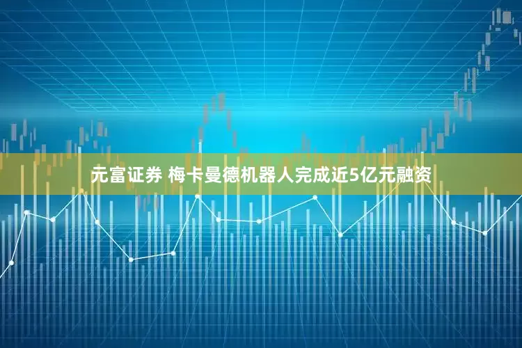 元富证券 梅卡曼德机器人完成近5亿元融资