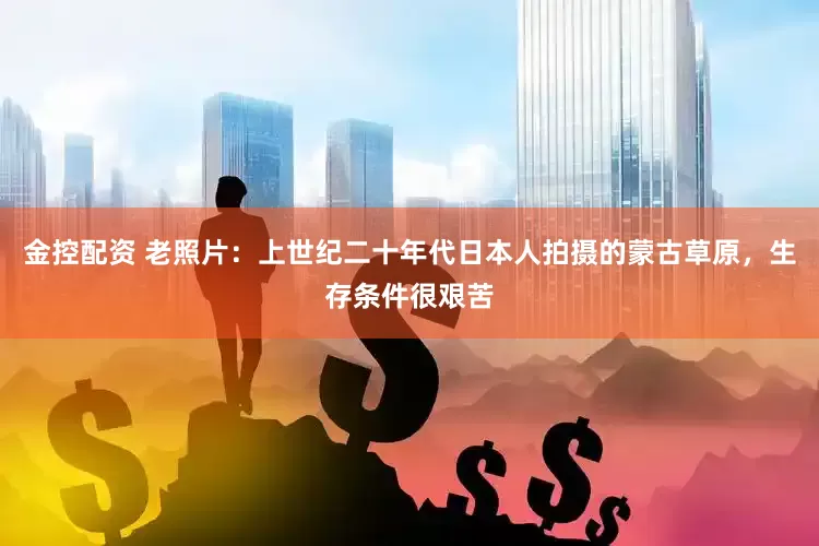 金控配资 老照片：上世纪二十年代日本人拍摄的蒙古草原，生存条件很艰苦