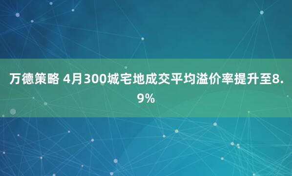 万德策略 4月300城宅地成交平均溢价率提升至8.9%