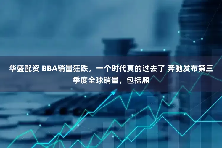华盛配资 BBA销量狂跌，一个时代真的过去了 奔驰发布第三季度全球销量，包括厢